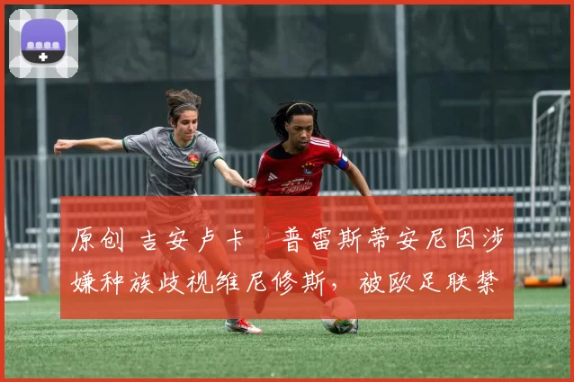 原创 吉安卢卡・普雷斯蒂安尼因涉嫌种族歧视维尼修斯，被欧足联禁赛