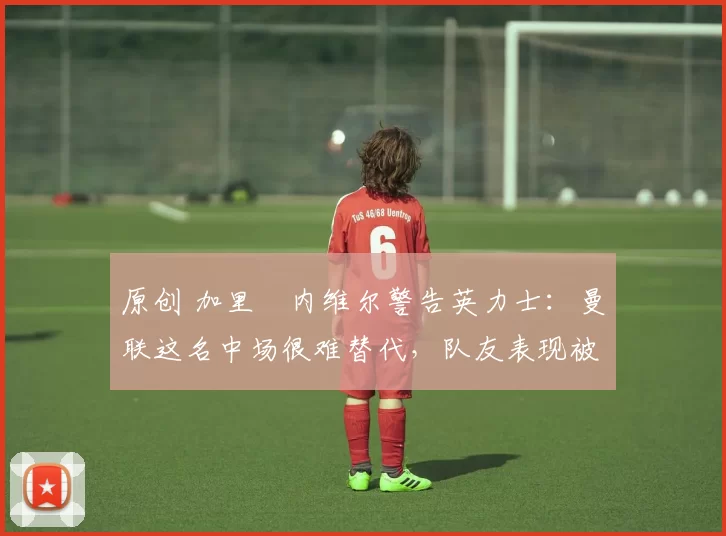 原创 加里・内维尔警告英力士:曼联这名中场很难替代,队友表现被赞 “离谱”