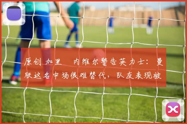 原创 加里・内维尔警告英力士:曼联这名中场很难替代,队友表现被赞 “离谱”