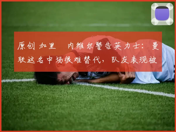 原创 加里・内维尔警告英力士：曼联这名中场很难替代，队友表现被赞 “离谱”