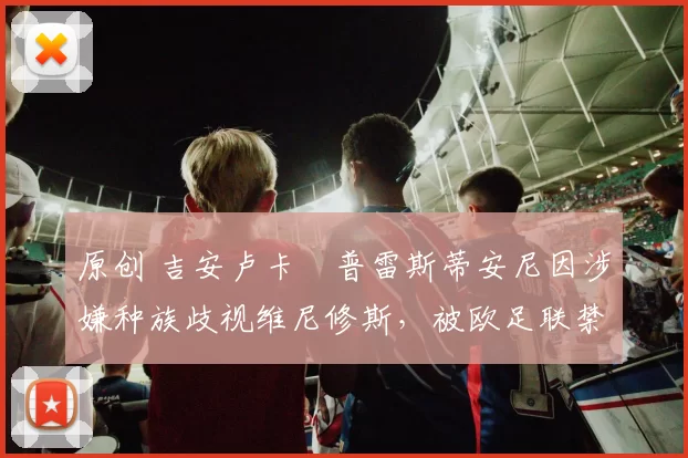 原创 吉安卢卡・普雷斯蒂安尼因涉嫌种族歧视维尼修斯,被欧足联禁赛