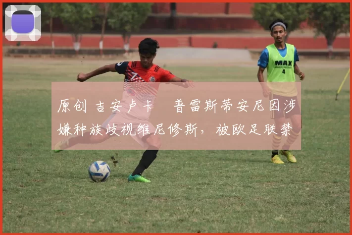 原创 吉安卢卡・普雷斯蒂安尼因涉嫌种族歧视维尼修斯，被欧足联禁赛