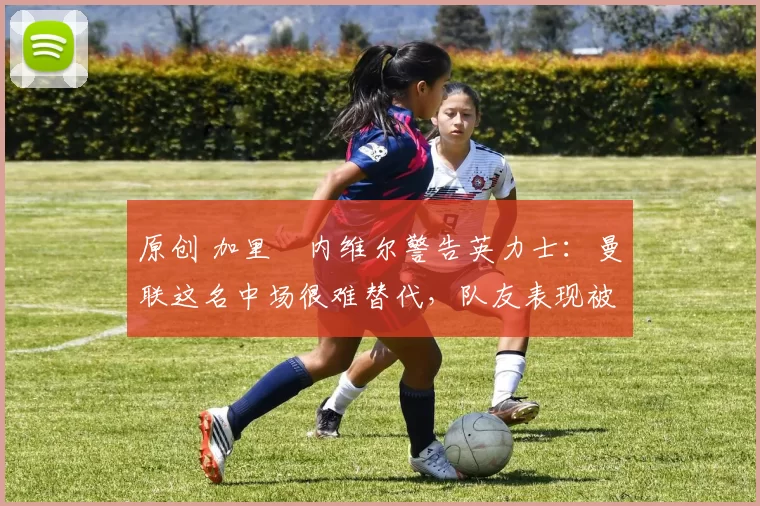 原创 加里・内维尔警告英力士：曼联这名中场很难替代，队友表现被赞 “离谱”