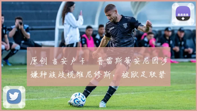 原创 吉安卢卡・普雷斯蒂安尼因涉嫌种族歧视维尼修斯,被欧足联禁赛