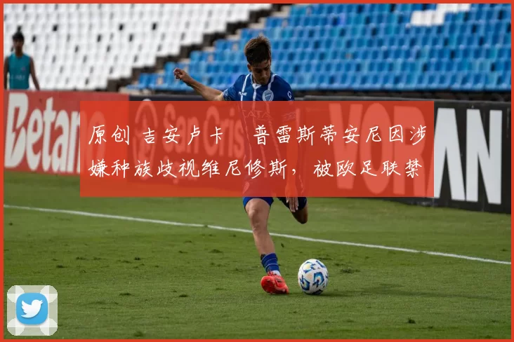 原创 吉安卢卡・普雷斯蒂安尼因涉嫌种族歧视维尼修斯,被欧足联禁赛