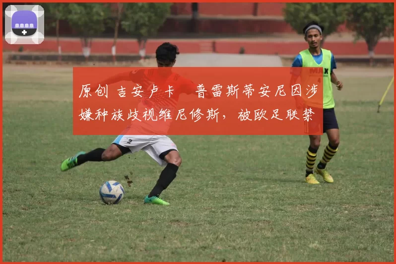 原创 吉安卢卡・普雷斯蒂安尼因涉嫌种族歧视维尼修斯，被欧足联禁赛