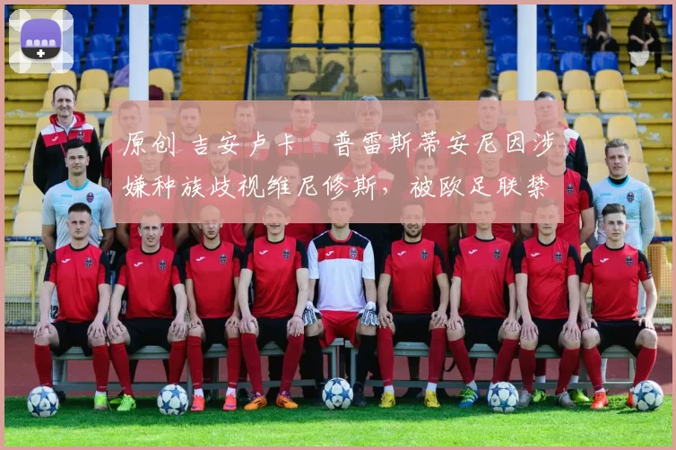 原创 吉安卢卡・普雷斯蒂安尼因涉嫌种族歧视维尼修斯，被欧足联禁赛