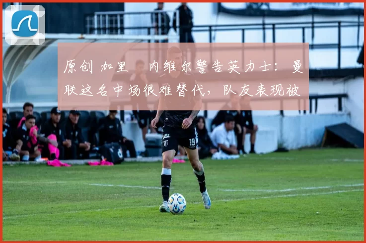 原创 加里・内维尔警告英力士:曼联这名中场很难替代,队友表现被赞 “离谱”