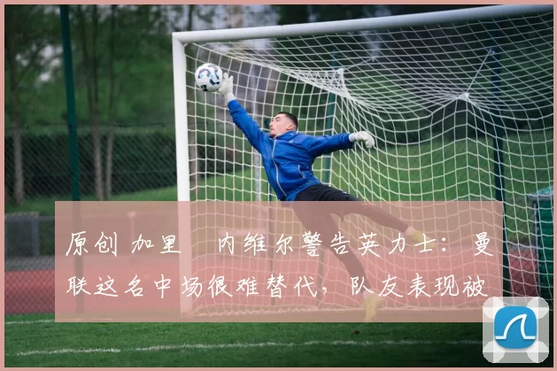 原创 加里・内维尔警告英力士：曼联这名中场很难替代，队友表现被赞 “离谱”