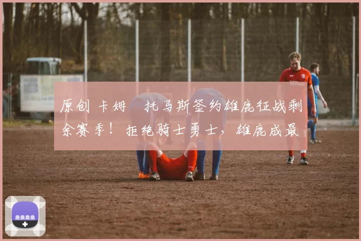 原创 卡姆・托马斯签约雄鹿征战剩余赛季！拒绝骑士勇士，雄鹿成最优选