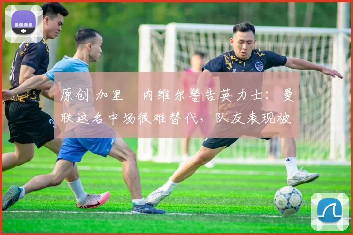 原创 加里・内维尔警告英力士：曼联这名中场很难替代，队友表现被赞 “离谱”