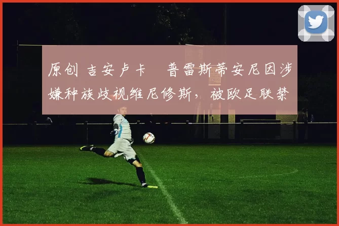 原创 吉安卢卡・普雷斯蒂安尼因涉嫌种族歧视维尼修斯，被欧足联禁赛