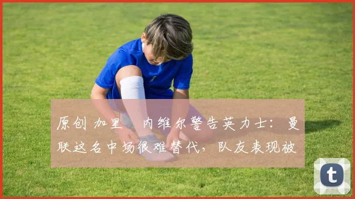 原创 加里・内维尔警告英力士：曼联这名中场很难替代，队友表现被赞 “离谱”