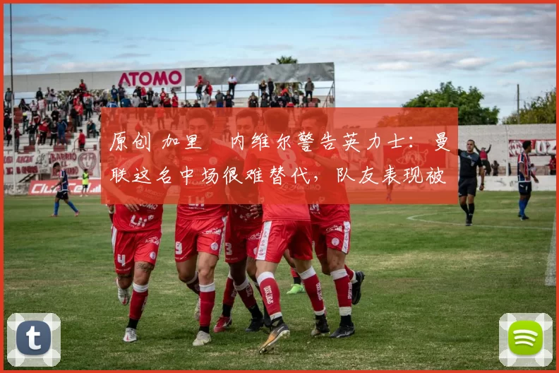 原创 加里・内维尔警告英力士：曼联这名中场很难替代，队友表现被赞 “离谱”