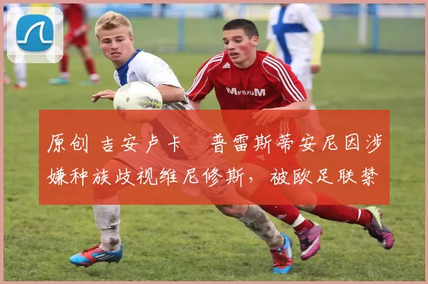 原创 吉安卢卡・普雷斯蒂安尼因涉嫌种族歧视维尼修斯，被欧足联禁赛