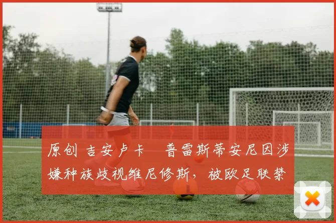原创 吉安卢卡・普雷斯蒂安尼因涉嫌种族歧视维尼修斯,被欧足联禁赛