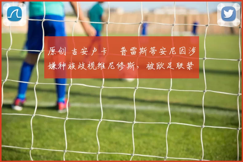 原创 吉安卢卡・普雷斯蒂安尼因涉嫌种族歧视维尼修斯,被欧足联禁赛