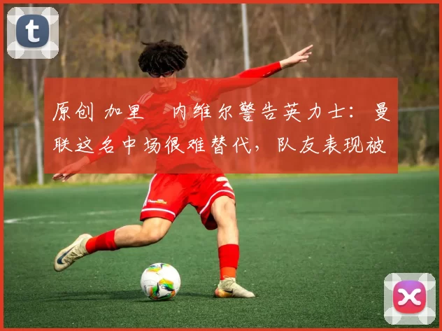 原创 加里・内维尔警告英力士:曼联这名中场很难替代,队友表现被赞 “离谱”