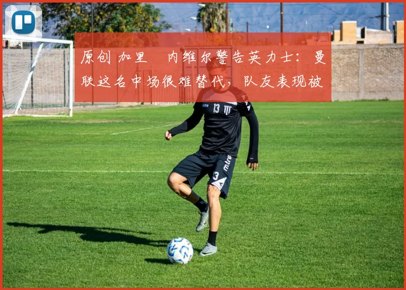 原创 加里・内维尔警告英力士:曼联这名中场很难替代,队友表现被赞 “离谱”