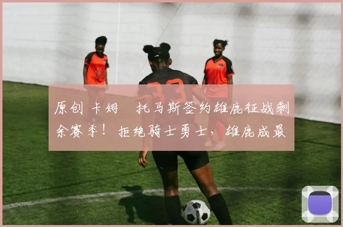 原创 卡姆・托马斯签约雄鹿征战剩余赛季！拒绝骑士勇士，雄鹿成最优选