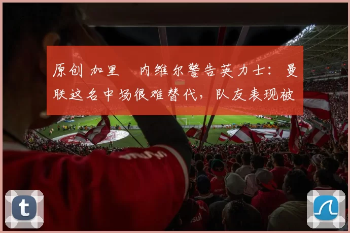 原创 加里・内维尔警告英力士：曼联这名中场很难替代，队友表现被赞 “离谱”