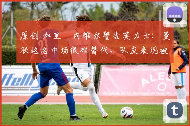 原创 加里・内维尔警告英力士：曼联这名中场很难替代，队友表现被赞 “离谱”