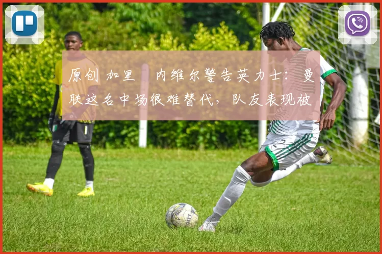 原创 加里・内维尔警告英力士:曼联这名中场很难替代,队友表现被赞 “离谱”