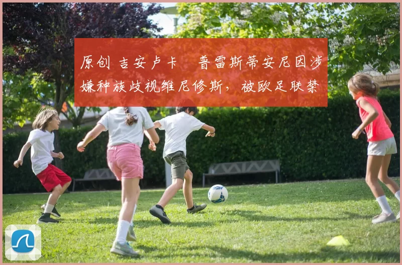 原创 吉安卢卡・普雷斯蒂安尼因涉嫌种族歧视维尼修斯,被欧足联禁赛