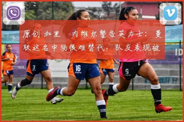 原创 加里・内维尔警告英力士：曼联这名中场很难替代，队友表现被赞 “离谱”