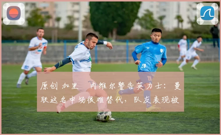 原创 加里・内维尔警告英力士:曼联这名中场很难替代,队友表现被赞 “离谱”