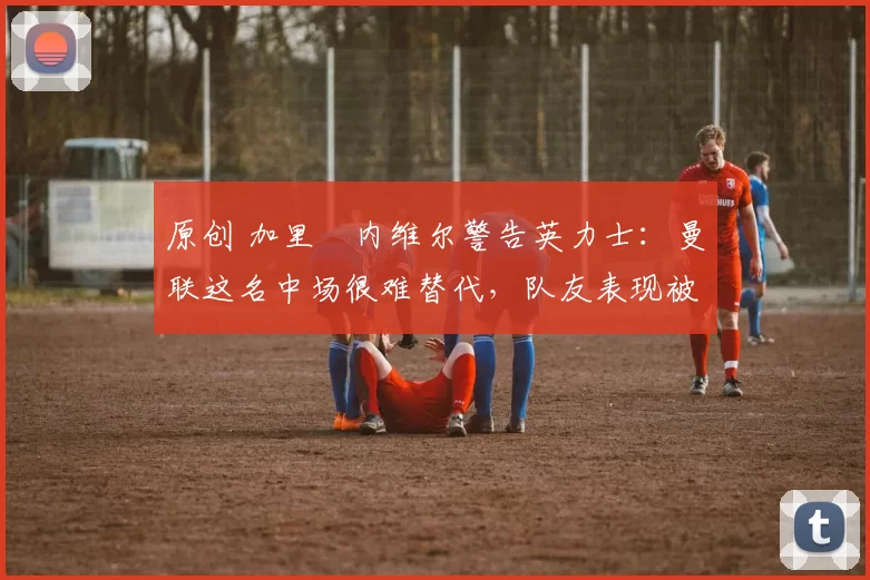 原创 加里・内维尔警告英力士：曼联这名中场很难替代，队友表现被赞 “离谱”