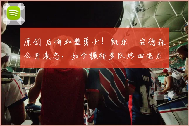 原创 后悔加盟勇士！凯尔・安德森公开表态，如今辗转多队终回老东家