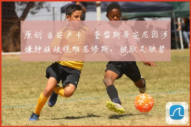 原创 吉安卢卡・普雷斯蒂安尼因涉嫌种族歧视维尼修斯,被欧足联禁赛