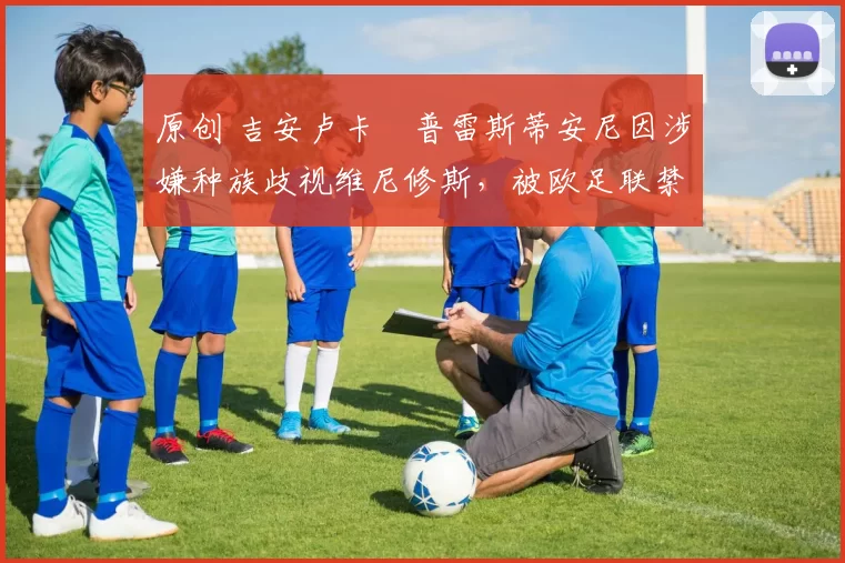 原创 吉安卢卡・普雷斯蒂安尼因涉嫌种族歧视维尼修斯，被欧足联禁赛