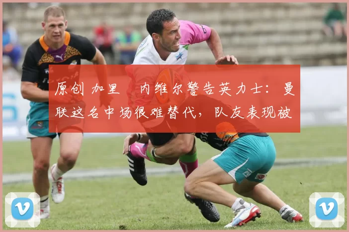 原创 加里・内维尔警告英力士:曼联这名中场很难替代,队友表现被赞 “离谱”