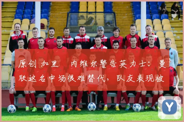 原创 加里・内维尔警告英力士：曼联这名中场很难替代，队友表现被赞 “离谱”