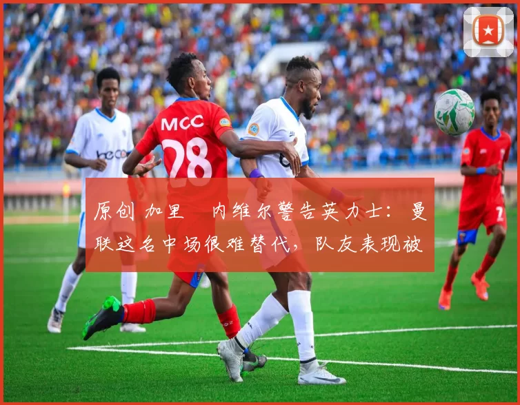 原创 加里・内维尔警告英力士：曼联这名中场很难替代，队友表现被赞 “离谱”