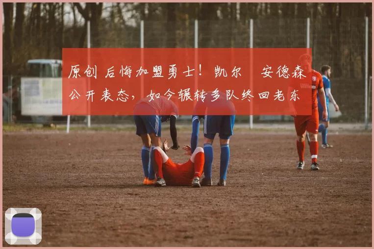 原创 后悔加盟勇士！凯尔・安德森公开表态，如今辗转多队终回老东家