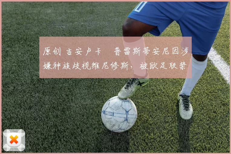 原创 吉安卢卡・普雷斯蒂安尼因涉嫌种族歧视维尼修斯，被欧足联禁赛