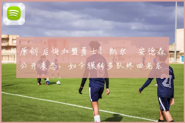 原创 后悔加盟勇士！凯尔・安德森公开表态，如今辗转多队终回老东家