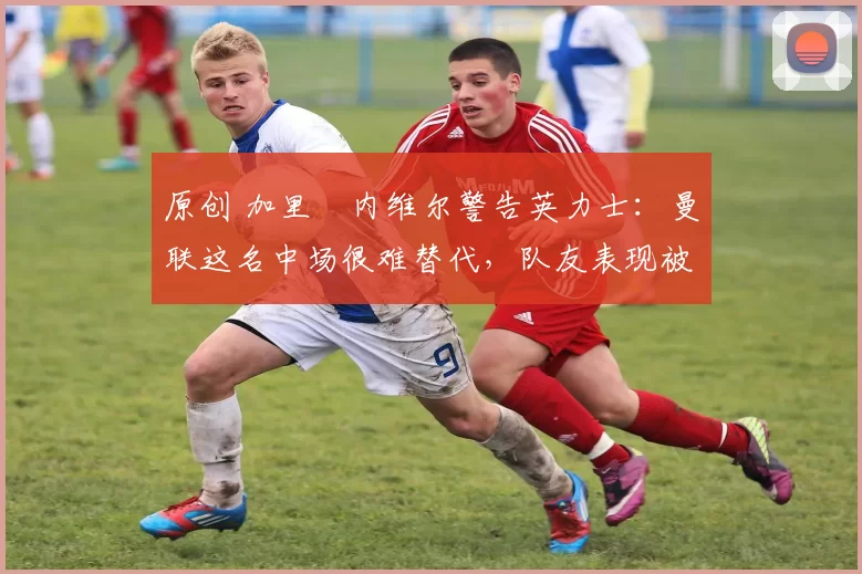 原创 加里・内维尔警告英力士:曼联这名中场很难替代,队友表现被赞 “离谱”