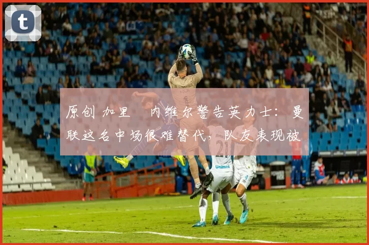 原创 加里・内维尔警告英力士：曼联这名中场很难替代，队友表现被赞 “离谱”