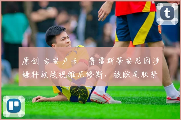 原创 吉安卢卡・普雷斯蒂安尼因涉嫌种族歧视维尼修斯,被欧足联禁赛