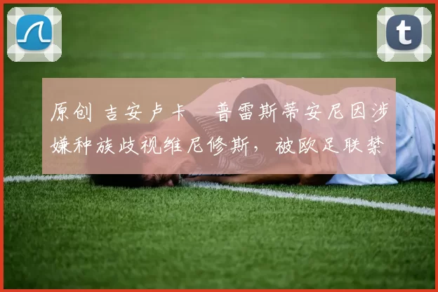 原创 吉安卢卡・普雷斯蒂安尼因涉嫌种族歧视维尼修斯,被欧足联禁赛