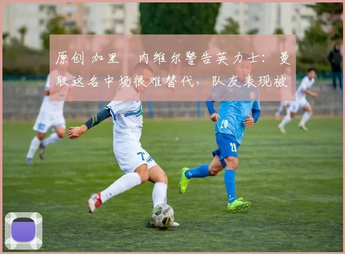 原创 加里・内维尔警告英力士：曼联这名中场很难替代，队友表现被赞 “离谱”