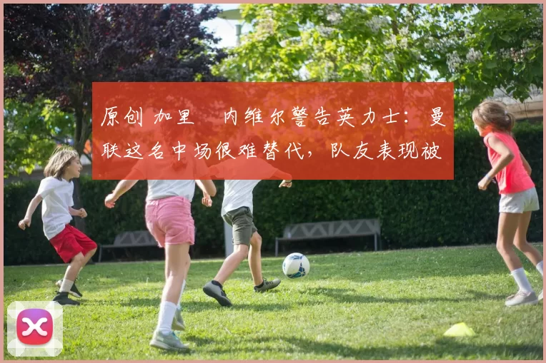 原创 加里・内维尔警告英力士：曼联这名中场很难替代，队友表现被赞 “离谱”