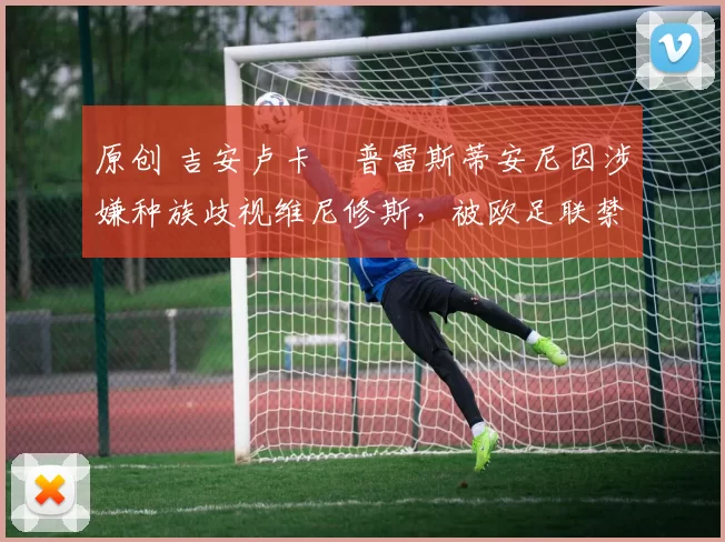 原创 吉安卢卡・普雷斯蒂安尼因涉嫌种族歧视维尼修斯，被欧足联禁赛