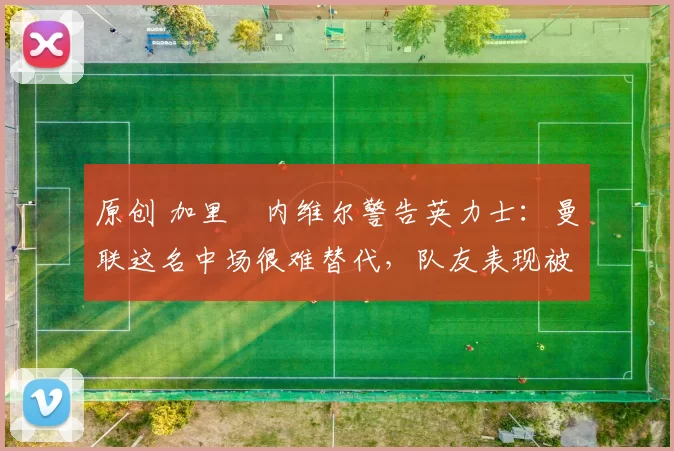 原创 加里・内维尔警告英力士：曼联这名中场很难替代，队友表现被赞 “离谱”