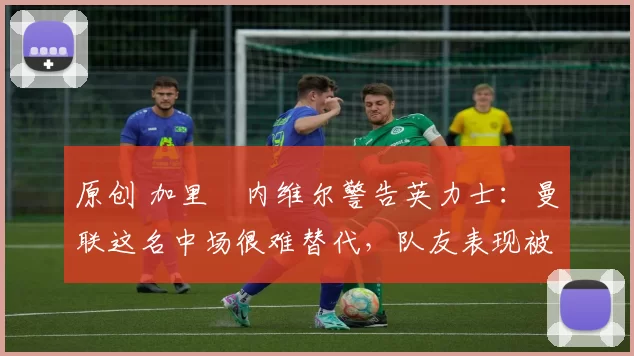 原创 加里・内维尔警告英力士：曼联这名中场很难替代，队友表现被赞 “离谱”