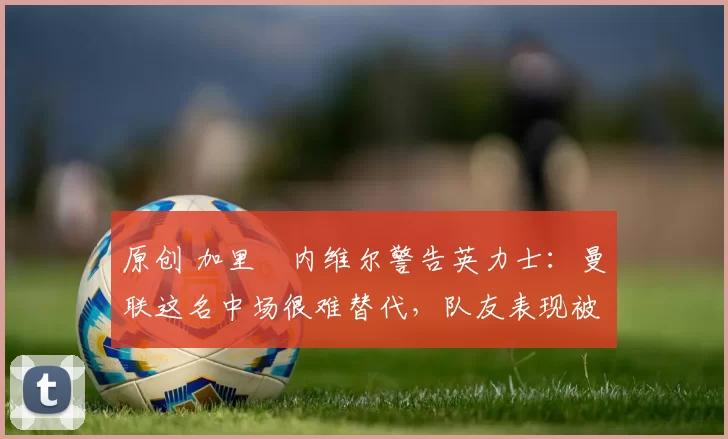 原创 加里・内维尔警告英力士：曼联这名中场很难替代，队友表现被赞 “离谱”